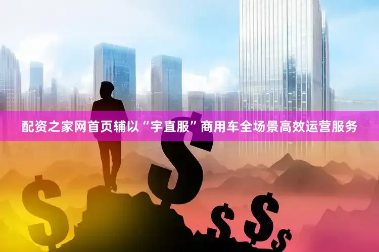 配资之家网首页辅以“宇直服”商用车全场景高效运营服务