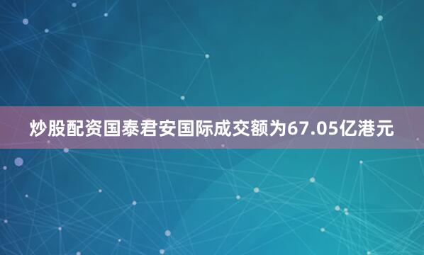 炒股配资国泰君安国际成交额为67.05亿港元