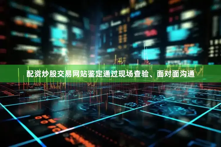 配资炒股交易网站鉴定通过现场查验、面对面沟通