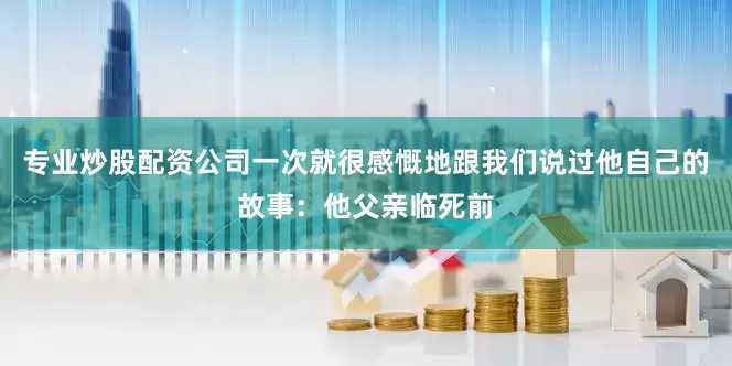 专业炒股配资公司一次就很感慨地跟我们说过他自己的故事：他父亲临死前
