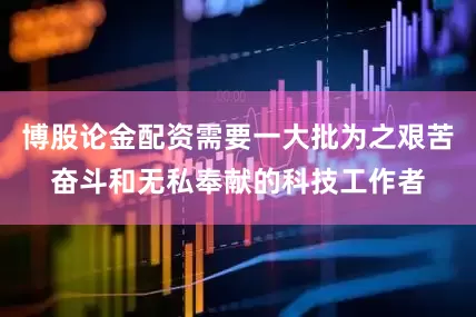 博股论金配资需要一大批为之艰苦奋斗和无私奉献的科技工作者