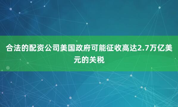 合法的配资公司美国政府可能征收高达2.7万亿美元的关税