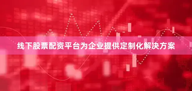 线下股票配资平台为企业提供定制化解决方案