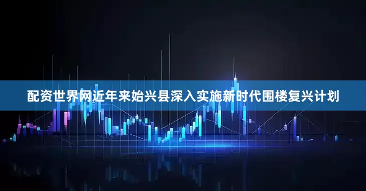 配资世界网近年来始兴县深入实施新时代围楼复兴计划