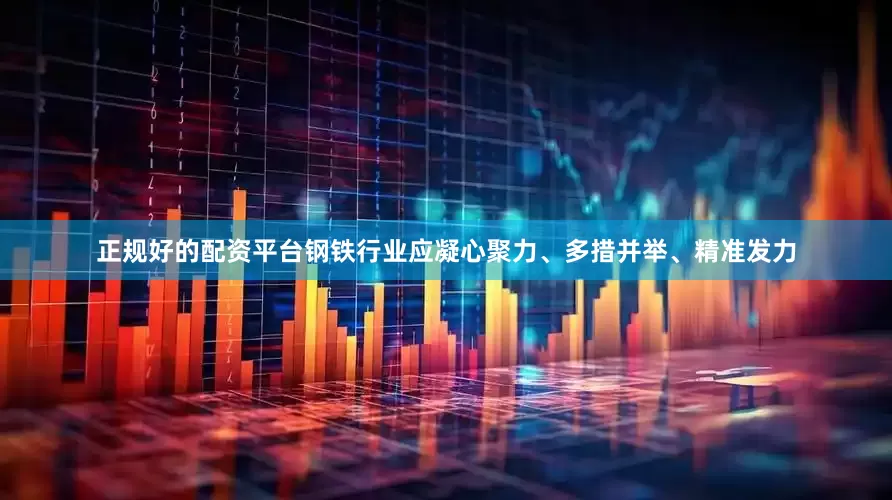 正规好的配资平台钢铁行业应凝心聚力、多措并举、精准发力