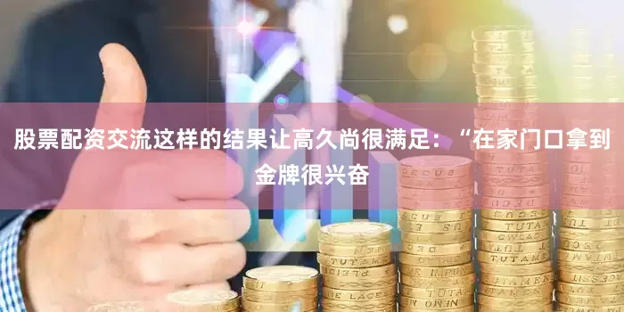股票配资交流这样的结果让高久尚很满足：“在家门口拿到金牌很兴奋